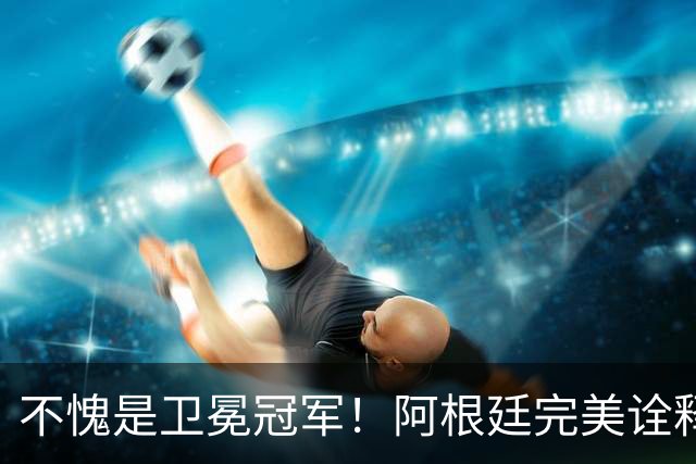 不愧是卫冕冠军！阿根廷完美诠释团队足球 全员发力提前晋级